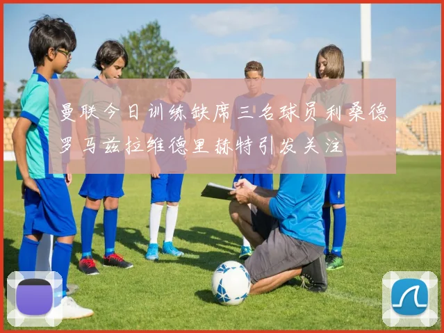 曼联今日训练缺席三名球员利桑德罗马兹拉维德里赫特引发关注
