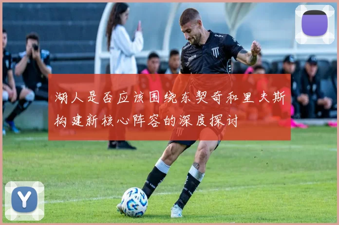 湖人是否应该围绕东契奇和里夫斯构建新核心阵容的深度探讨