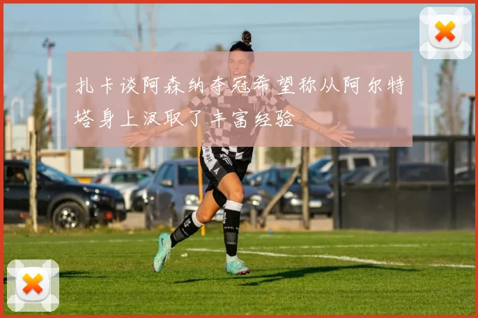 扎卡谈阿森纳夺冠希望称从阿尔特塔身上汲取了丰富经验