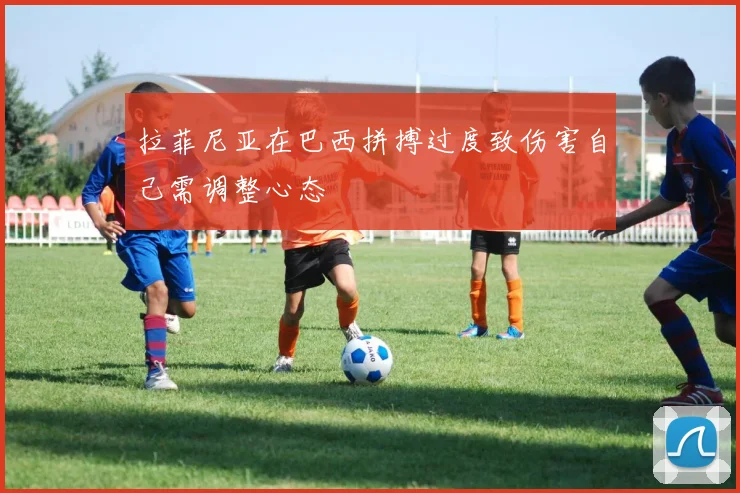 拉菲尼亚在巴西拼搏过度致伤害自己需调整心态