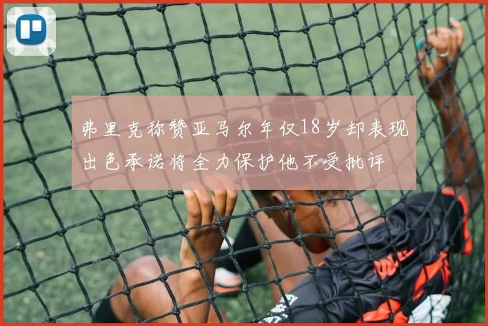 弗里克称赞亚马尔年仅18岁却表现出色承诺将全力保护他不受批评