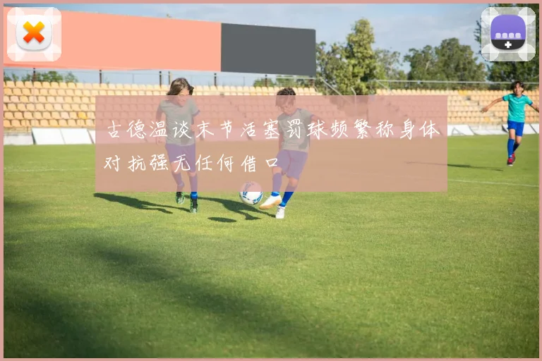 古德温谈末节活塞罚球频繁称身体对抗强无任何借口