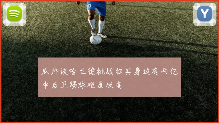 瓜帅谈哈兰德挑战称其身边有两亿中后卫踢球难度极高