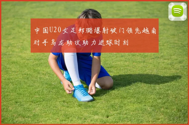 中国U20女足郑璐爆射破门领先越南对手乌龙助攻助力进球时刻