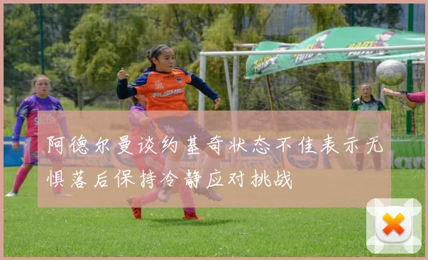 阿德尔曼谈约基奇状态不佳表示无惧落后保持冷静应对挑战