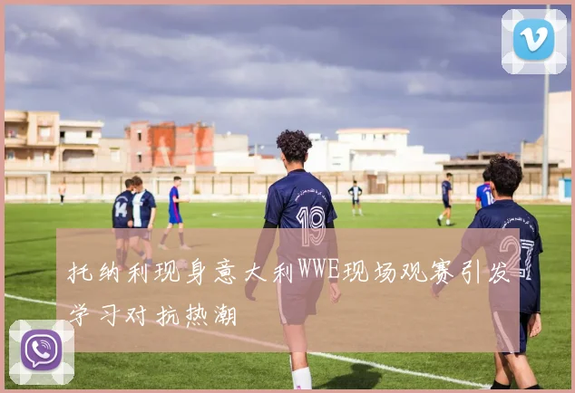 托纳利现身意大利WWE现场观赛引发学习对抗热潮