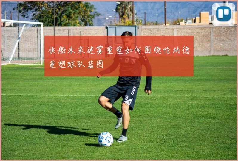 快船未来迷雾重重如何围绕伦纳德重塑球队蓝图