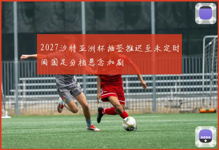 2027沙特亚洲杯抽签推迟至未定时间国足分档悬念加剧